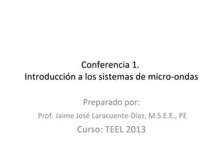Conferencia 1. 
Introducción a los sistemas de micro-ondas 
Preparado por: 
Prof. Jaime José Laracuente-Díaz, M.S.E.E., PE 
Curso: TEEL 2013 
 