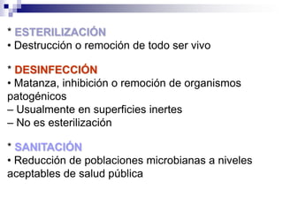 * ESTERILIZACIÓN
• Destrucción o remoción de todo ser vivo

* DESINFECCIÓN
• Matanza, inhibición o remoción de organismos
patogénicos
– Usualmente en superficies inertes
– No es esterilización

* SANITACIÓN
• Reducción de poblaciones microbianas a niveles
aceptables de salud pública
 