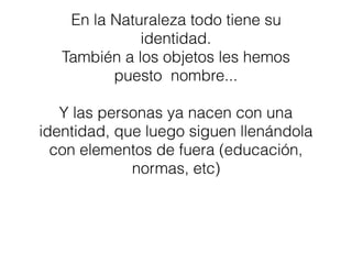 En la Naturaleza todo tiene su
identidad.
También a los objetos les hemos
puesto nombre...
Y las personas ya nacen con una
identidad, que luego siguen llenándola
con elementos de fuera (educación,
normas, etc)
 