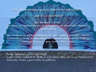 Ciclo de conferencias para la IDENTIDAD CONFERENCIA I
¿QUÉ ES LA IDENTIDAD?
por Meritxell Castells
(Escritora en epistemologia. Investigadora en desarrollo Humano y
creatividad)
Una conferencia para comprender lo que somos y entender nuestra
evolución y la de la sociedad. Para enfocar mejor el día a día y
conocer las claves para tomar decisiones.
Fecha: Miércoles 6 julio 2016 19:30h
Lugar: Centro Cultural Dr. Madrazo C/Casimiro Sáinz s/n (zona PuertoChico)
Santander. Gratis y para todos los públicos
 