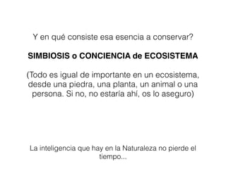 Y en qué consiste esa esencia a conservar?
SIMBIOSIS o CONCIENCIA de ECOSISTEMA
(Todo es igual de importante en un ecosistema,
desde una piedra, una planta, un animal o una
persona. Si no, no estaría ahí, os lo aseguro)
La inteligencia que hay en la Naturaleza no pierde el
tiempo...
 