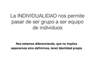 La INDIVIDUALIDAD nos permite
pasar de ser grupo a ser equipo
de individuos
Nos estamos diferenciando, que no implica
separarnos sino deﬁnirnos, tener Identidad propia
 