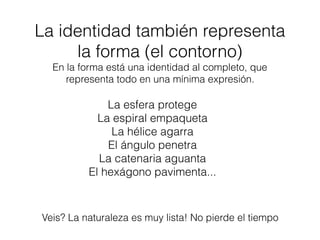 La identidad también representa
la forma (el contorno)
En la forma está una identidad al completo, que
representa todo en una mínima expresión.
Veis? La naturaleza es muy lista! No pierde el tiempo
La esfera protege
La espiral empaqueta
La hélice agarra
El ángulo penetra
La catenaria aguanta
El hexágono pavimenta...
 