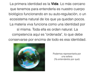La primera identidad es la Vida. Lo más cercano
que tenemos para entenderla es nuestro cuerpo
biológico funcionando en su auto-regulación, o un
ecosistema natural de los que ya quedan pocos.
La materia viva funciona como una identidad por
sí misma. Toda ella es orden natural. La
competencia aquí es "ordenada", lo que debe
conservarse por encima de todo es esa identidad.
Podemos representarla por
una esfera
(Ya entenderéis por qué)
 