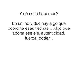 Y cómo lo hacemos?
En un individuo hay algo que
coordina esas ﬂechas... Algo que
aporta ese eje, autenticidad,
fuerza, poder...
 