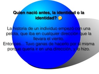 Quien nació antes, la identidad o la
identidad? 🤔
La historia de un individuo empezó con una
pelota, que iba en cualquier dirección que la
llevara el viento.
Entonces... Tuvo ganas de hacerlo por sí misma
porque quería ir en una dirección, y lo hizo.
 