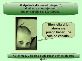 Al siguiente día cuando despertó, al mirarse al espejo, noto que un cabello salía su cabeza.  Así lo hizo, y no solo pudo pasar bien el día sino que… 'Bien' ella dijo, 'ahora me  puedo hacer una cola de caballo.' 