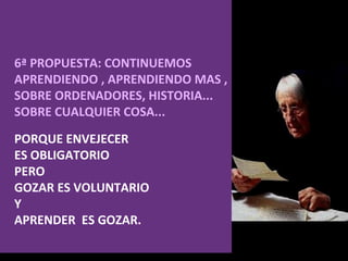 6ª PROPUESTA: CONTINUEMOS APRENDIENDO , APRENDIENDO MAS , SOBRE ORDENADORES, HISTORIA...  SOBRE CUALQUIER COSA...  PORQUE ENVEJECER ES OBLIGATORIO  PERO  GOZAR ES VOLUNTARIO  Y  APRENDER  ES GOZAR. 