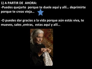 1) A PARTIR DE  AHORA:  -Puedes quejarte  porque te duele aquí y allí… deprimirte porque te creas vieja… -O puedes dar gracias a la vida porque aún estás viva, te mueves, sales ,entras,  estas aquí y allí… 