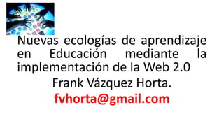 Nuevas ecologías de aprendizaje
en Educación mediante la
implementación de la Web 2.0
Frank Vázquez Horta.
fvhorta@gmail.com
 