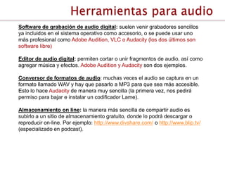 Software de grabación de audio digital: suelen venir grabadores sencillos
ya incluidos en el sistema operativo como accesorio, o se puede usar uno
más profesional como Adobe Audition, VLC o Audacity (los dos últimos son
software libre)

Editor de audio digital: permiten cortar o unir fragmentos de audio, así como
agregar música y efectos. Adobe Audition y Audacity son dos ejemplos.

Conversor de formatos de audio: muchas veces el audio se captura en un
formato llamado WAV y hay que pasarlo a MP3 para que sea más accesible.
Esto lo hace Audacity de manera muy sencilla (la primera vez, nos pedirá
permiso para bajar e instalar un codificador Lame).

Almacenamiento on line: la manera más sencilla de compartir audio es
subirlo a un sitio de almacenamiento gratuito, donde lo podrá descargar o
reproducir on-line. Por ejemplo: http://www.divshare.com/ o http://www.blip.tv/
(especializado en podcast).
 