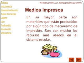 Portada                     INTRODUCCIÓN A LA TECNOLOGÍA EDUCATIVA
Introducción
Conceptualización   Medios Impresos
Tipos de medios
Diseño              En su mayor parte son
Uso                 materiales que están producidos
Evaluación
                    por algún tipo de mecanismo de
Conclusión
Bibliografía
                    impresión. Son con mucho los
                    recursos más usados en el
                    sistema escolar.
 