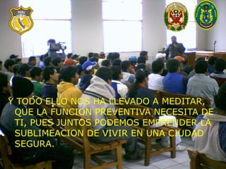 Y TODO ELLO NOS HA LLEVADO A MEDITAR, QUE LA FUNCION PREVENTIVA NECESITA DE TI, PUES JUNTOS PODEMOS EMPRENDER LA SUBLIMEACION DE VIVIR EN UNA CIUDAD SEGURA. 