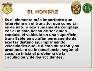 EL HOMBRE Es el elemento más importante que interviene en el tránsito, que como tal es de naturaleza sumamente compleja. Por el mismo hecho de ser quien conduce el vehículo en una superficie transitable en su afán permanente de acortar distancias, imprimiendo velocidades que le dictan su razón y su prudencia o su inconsciencia, según el caso, se inicia el problema de la circulación y de los accidentes. 