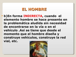 EL HOMBRE b)En forma  INDIRECTA , cuando  el elemento hombre se hace presente en la problemática aludida sin necesidad de encontrarse en la vía o en el vehículo .Así se tiene que desde el momento que el hombre diseña y construye vehículos, construye la red vial, etc. 