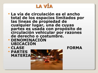 LA VÍA La vía de circulación es el ancho total de los espacios limitados por las líneas de propiedad de cualquier lugar, una de cuyas partes es usada con propósito de circulación vehicular por razones de derecho o costumbre. DENOMINACIÓN UBICACIÓN CLASE FORMA PARTES MATERIAL 