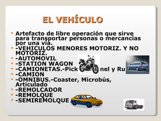 EL VEHÍCULO Artefacto de libre operación que sirve para transportar personas o mercancías por una vía. -VEHICULOS MENORES MOTORIZ. Y NO MOTORIZ. -AUTOMOVIL -STATION WAGON -CAMIONETAS.-Pick Up, Panel y Rural -CAMION -OMNIBUS.-Coaster, Microbús, Articulado -REMOLCADOR -REMOLQUE -SEMIREMOLQUE 