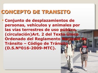 CONCEPTO DE TRANSITO Conjunto de desplazamientos de personas, vehículos y animales por las vías terrestres de uso público. (circulación)Art. 2 del Texto Único Ordenado del Reglamento Nacional de Tránsito – Código de Tránsito (D.S.Nº016-2009-MTC). 