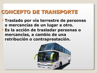 CONCEPTO DE TRANSPORTE Traslado por vía terrestre de personas o mercancías de un lugar a otro. Es la acción de trasladar personas o mercancías, a cambio de una retribución o contraprestación. 