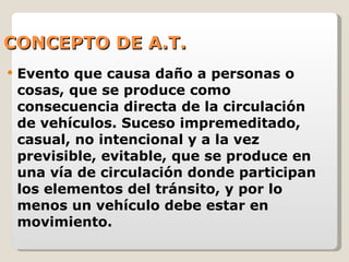 CONCEPTO DE A.T. Evento que causa daño a personas o cosas, que se produce como consecuencia directa de la circulación de vehículos. Suceso impremeditado, casual, no intencional y a la vez previsible, evitable, que se produce en una vía de circulación donde participan los elementos del tránsito, y por lo menos un vehículo debe estar en movimiento. 