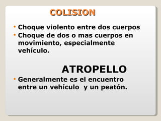 COLISION Choque violento entre dos cuerpos Choque de dos o mas cuerpos en movimiento, especialmente vehículo. ATROPELLO Generalmente es el encuentro entre un vehículo  y un peatón. 