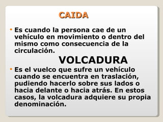 CAIDA Es cuando la persona cae de un vehículo en movimiento o dentro del mismo como consecuencia de la circulación. VOLCADURA Es el vuelco que sufre un vehículo cuando se encuentra en traslación, pudiendo hacerlo sobre sus lados o hacia delante o hacia atrás. En estos casos, la volcadura adquiere su propia denominación. 