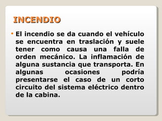 INCENDIO El incendio se da cuando el vehículo se encuentra en traslación y suele tener como causa una falla de orden mecánico. La inflamación de alguna sustancia que transporta. En algunas ocasiones podría presentarse el caso de un corto circuito del sistema eléctrico dentro de la cabina. 