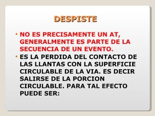 DESPISTE NO ES PRECISAMENTE UN AT, GENERALMENTE ES PARTE DE LA SECUENCIA DE UN EVENTO. ES LA PERDIDA DEL CONTACTO DE LAS LLANTAS CON LA SUPERFICIE CIRCULABLE DE LA VIA. ES DECIR SALIRSE DE LA PORCION CIRCULABLE. PARA TAL EFECTO PUEDE SER: 