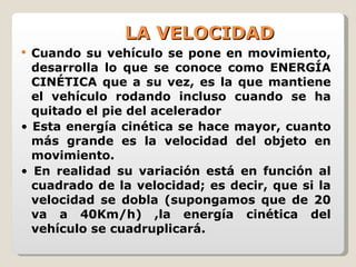LA VELOCIDAD Cuando su vehículo se pone en movimiento, desarrolla lo que se conoce como ENERGÍA CINÉTICA que a su vez, es la que mantiene el vehículo rodando incluso cuando se ha quitado el pie del acelerador •  Esta energía cinética se hace mayor, cuanto más grande es la velocidad del objeto en movimiento. •  En realidad su variación está en función al cuadrado de la velocidad; es decir, que si la velocidad se dobla (supongamos que de 20 va a 40Km/h) ,la energía cinética del vehículo se cuadruplicará. 