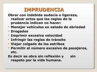 IMPRUDENCIA Obrar con indebida audacia o ligereza, realizar actos que las reglas de la prudencia indican no hacer: Manejar vehículos en estado de ebriedad Drogados Imprimir excesiva velocidad Infringir las reglas de tránsito Viajar colgado de los estribos Permitir el número excesivo de pasajeros, etc. Es decir se obra sin reflexión y  sin respeto por la vida humana. 