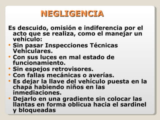 NEGLIGENCIA Es descuido, omisión e indiferencia por el acto que se realiza, como el manejar un vehículo: Sin pasar Inspecciones Técnicas Vehiculares. Con sus luces en mal estado de funcionamiento. Sin espejos retrovisores. Con fallas mecánicas o averías. Es dejar la llave del vehículo puesta en la chapa habiendo niños en las inmediaciones. Dejarlo en una gradiente sin colocar las llantas en forma oblicua hacia el sardinel y bloqueadas 