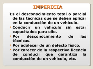 IMPERICIA Es el desconocimiento total o parcial de las técnicas que se deben aplicar en la conducción de un vehículo. Conducir un vehículo sin estar capacitados para ello. Por desconocimiento de las técnicas. Por adolecer de un defecto físico. Por carecer de la respectiva licencia de conducir que garantiza la conducción de un vehículo, etc. 