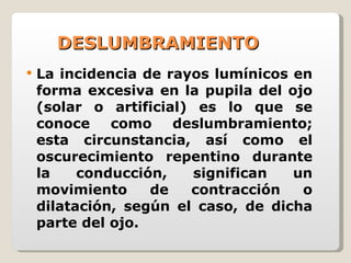 DESLUMBRAMIENTO La incidencia de rayos lumínicos en forma excesiva en la pupila del ojo (solar o artificial) es lo que se conoce como deslumbramiento; esta circunstancia, así como el oscurecimiento repentino durante la conducción, significan un movimiento de contracción o dilatación, según el caso, de dicha parte del ojo. 
