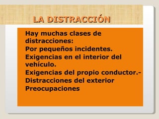 LA DISTRACCIÓN Hay muchas clases de distracciones: Por pequeños incidentes. Exigencias en el interior del vehículo. Exigencias del propio conductor.- Distracciones del exterior Preocupaciones 