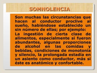 SOMNOLENCIA Son muchas las circunstancias que hacen al conductor proclive al sueño, habiéndose establecido un sin número de ellas; por ejemplo: La ingestión de cierta clase de alimentos, especialmente si fueron abundantes, algunas proporciones de alcohol en las comidas y bebidas, condiciones de monotonía y silencio, la prolongada estadía en un asiento como conductor, más si éste es anatómico y confortable. 