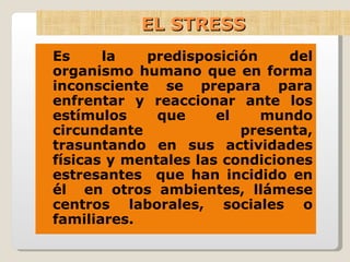 EL STRESS Es la predisposición del organismo humano que en forma inconsciente se prepara para enfrentar y reaccionar ante los estímulos que el mundo circundante presenta, trasuntando en sus actividades físicas y mentales las condiciones estresantes  que han incidido en él  en otros ambientes, llámese centros laborales, sociales o familiares. 