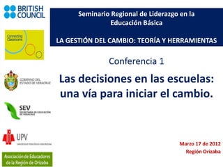 Seminario Regional de Liderazgo en la
                Educación Básica

LA GESTIÓN DEL CAMBIO: TEORÍA Y HERRAMIENTAS

               Conferencia 1
Las decisiones en las escuelas:
una vía para iniciar el cambio.


                                      Marzo 17 de 2012
                                        Región Orizaba
 