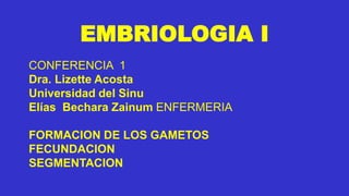 EMBRIOLOGIA I
CONFERENCIA 1
Dra. Lizette Acosta
Universidad del Sinu
Elías Bechara Zainum ENFERMERIA
FORMACION DE LOS GAMETOS
FECUNDACION
SEGMENTACION
 