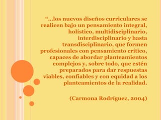 “…los nuevos diseños curriculares se
realicen bajo un pensamiento integral,
           holístico, multidisciplinario,
              interdisciplinario y hasta
        transdisciplinario, que formen
profesionales con pensamiento crítico,
   capaces de abordar planteamientos
     complejos y, sobre todo, que estén
       preparados para dar respuestas
 viables, confiables y con equidad a los
         planteamientos de la realidad.

           (Carmona Rodríguez, 2004)
 