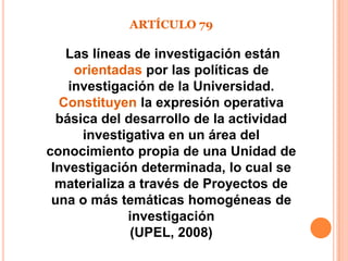 ARTÍCULO 79

   Las líneas de investigación están
     orientadas por las políticas de
    investigación de la Universidad.
  Constituyen la expresión operativa
  básica del desarrollo de la actividad
      investigativa en un área del
conocimiento propia de una Unidad de
 Investigación determinada, lo cual se
  materializa a través de Proyectos de
 una o más temáticas homogéneas de
              investigación
              (UPEL, 2008)
 
