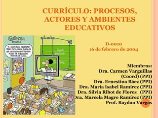CURRÍCULO: PROCESOS,
ACTORES Y AMBIENTES
    EDUCATIVOS

                    D-0010
            16 de febrero de 2004


                              Miembros:
                 Dra. Carmen Varguillas
                           (Coord) (PPI)
               Dra. Ernestina Báez (PPI)
        Dra. María Isabel Ramírez (PPI)
       Dra. Silvia Ribot de Flores (PPI)
      Dra. Marcela Magro Ramírez (PPI)
                    Prof. Raydan Vargas
 