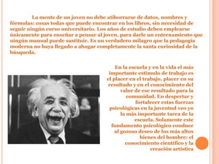 La mente de un joven no debe atiborrarse de datos, nombres y
fórmulas: cosas todas que puede encontrar en los libros, sin necesidad de
seguir ningún curso universitario. Los años de estudio deben emplearse
únicamente para enseñar a pensar al joven, para darle un entrenamiento que
ningún manual puede sustituir. Es un verdadero milagro que la pedagogía
moderna no haya llegado a ahogar completamente la santa curiosidad de la
búsqueda.


                                         En la escuela y en la vida el más
                                      importante estímulo de trabajo es
                                     el placer en el trabajo, placer en su
                                      resultado y en el conocimiento del
                                            valor de ese resultado para la
                                               comunidad. En despertar y
                                                  fortalecer estas fuerzas
                                      psicológicas en la juventud veo yo
                                            la más importante tarea de la
                                                  escuela. Solamente este
                                       fundamento psicológico conduce
                                         al gozoso deseo de los más altos
                                                    bienes del hombre: el
                                              conocimiento científico y la
                                                        creación artística
 
