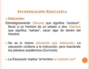INVESTIGACIÓN EDUCATIVA
 Educación:
Etimológicamente: Educare que significa “conducir”,
  llevar a un Hombre de un estado a otro. Educere
  que significa “extraer”, sacar algo de dentro del
  Hombre.

   No es lo mismo educación que instrucción. La
    educación contiene a la instrucción, pero trasciende
    los planteos académicos (Currículo).

   La Educación implica “al hombre en relación con”
 