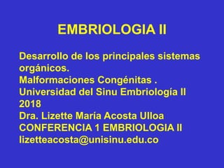 EMBRIOLOGIA II
Desarrollo de los principales sistemas
orgánicos.
Malformaciones Congénitas .
Universidad del Sinu Embriología II
2018
Dra. Lizette María Acosta Ulloa
CONFERENCIA 1 EMBRIOLOGIA II
lizetteacosta@unisinu.edu.co
 