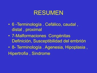 RESUMEN
• 6 -Terminología . Cefálico, caudal ,
distal , proximal
• 7-Malformaciones Congénitas
Definición, Susceptibilidad del embrión
• 8- Terminología . Agenesia, Hipoplasia ,
Hipertrofia , Sindrome
 