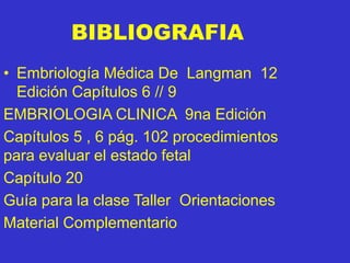 BIBLIOGRAFIA
• Embriología Médica De Langman 12
Edición Capítulos 6 // 9
EMBRIOLOGIA CLINICA 9na Edición
Capítulos 5 , 6 pág. 102 procedimientos
para evaluar el estado fetal
Capítulo 20
Guía para la clase Taller Orientaciones
Material Complementario
 