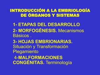 INTRODUCCIÓN A LA EMBRIOLOGÍA
DE ÓRGANOS Y SISTEMAS
1- ETAPAS DEL DESARROLLO
2- MORFOGÉNESIS. Mecanismos
Básicos .
3- HOJAS EMBRIONARIAS.
Situación y Transformación
Plegamiento
4-MALFORMACIONES
CONGÉNITAS. Terminología
 