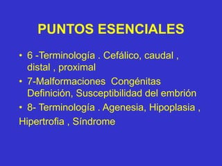 PUNTOS ESENCIALES
• 6 -Terminología . Cefálico, caudal ,
distal , proximal
• 7-Malformaciones Congénitas
Definición, Susceptibilidad del embrión
• 8- Terminología . Agenesia, Hipoplasia ,
Hipertrofia , Síndrome
 