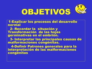 OBJETIVOS
1-Explicar los procesos del desarrollo
normal
2- Recordar la situación y
Transformación de las hojas
germinativas en el embrión.
3- Interpretar las principales causas de
malformaciones congénitas.
4-Definir Patrones generales para la
interpretación de las malformaciones
congénitas
 