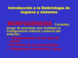 Introducción a la Embriología de
órganos y sistemas
MORFOGÉNESIS. Complejo
grupo de procesos que moldean la
configuración interna y externa del
embrión.
 Establecimiento de los ejes del
cuerpo.
Formación de las extremidades.
 Plegamiento embrionario y otros.
 
